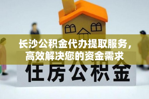 莘县长沙公积金代办提取服务，高效解决您的资金需求