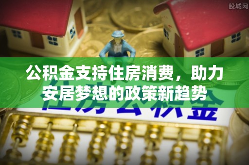 莘县公积金支持住房消费，助力安居梦想的政策新趋势