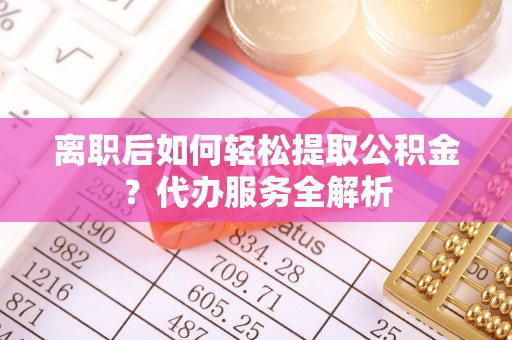 莘县离职后如何轻松提取公积金？代办服务全解析