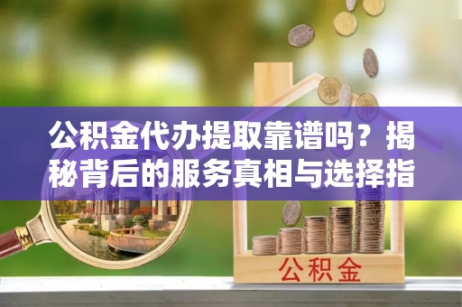 莘县公积金代办提取靠谱吗？揭秘背后的服务真相与选择指南