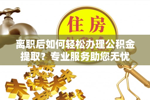 莘县离职后如何轻松办理公积金提取？专业服务助您无忧