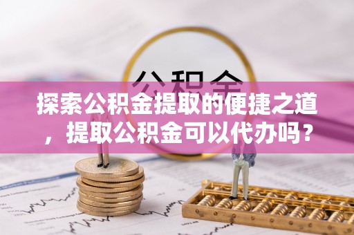 莘县探索公积金提取的便捷之道，提取公积金可以代办吗？