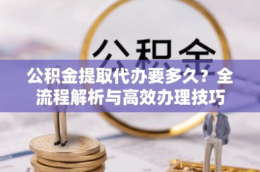 莘县公积金提取代办要多久？全流程解析与高效办理技巧