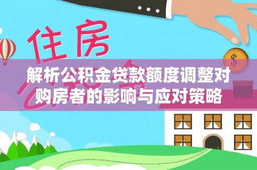 莘县解析公积金贷款额度调整对购房者的影响与应对策略
