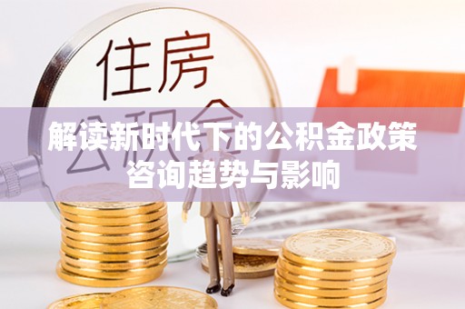 莘县解读新时代下的公积金政策咨询趋势与影响