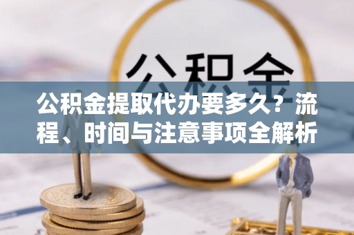 莘县公积金提取代办要多久？流程、时间与注意事项全解析