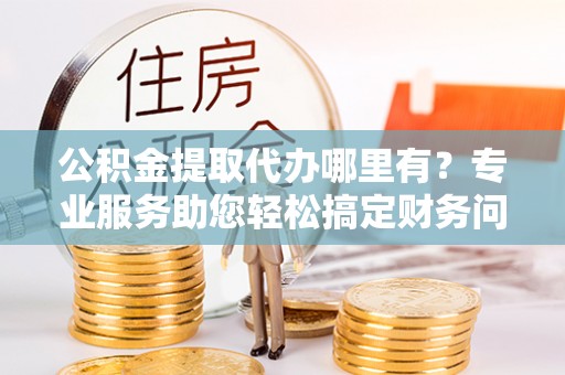 莘县公积金提取代办哪里有？专业服务助您轻松搞定财务问题