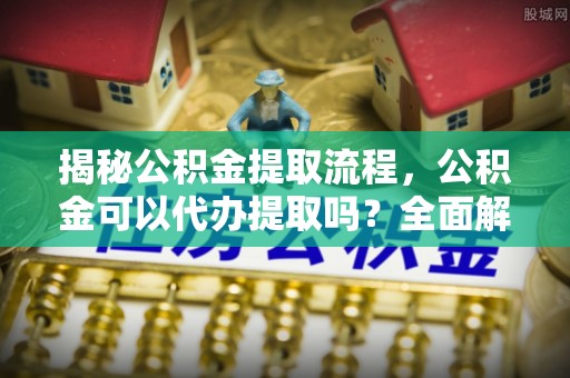 莘县揭秘公积金提取流程，公积金可以代办提取吗？全面解析与实用指南