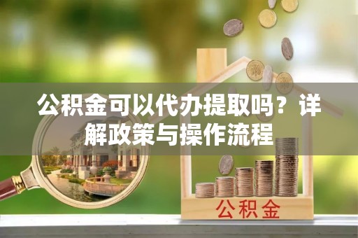 莘县公积金可以代办提取吗？详解政策与操作流程