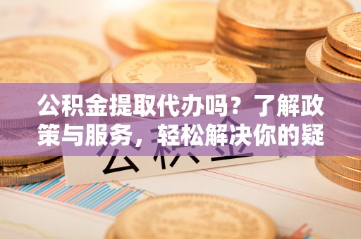 莘县公积金提取代办吗？了解政策与服务，轻松解决你的疑问