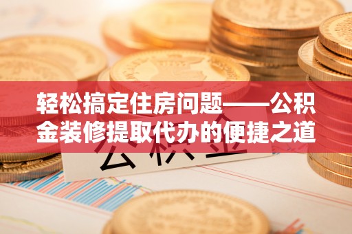 莘县轻松搞定住房问题——公积金装修提取代办的便捷之道