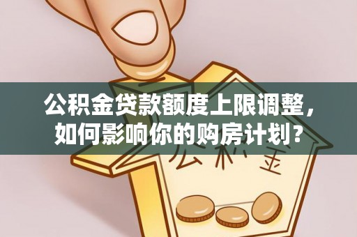 莘县公积金贷款额度上限调整，如何影响你的购房计划？