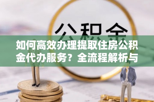莘县如何高效办理提取住房公积金代办服务？全流程解析与技巧分享
