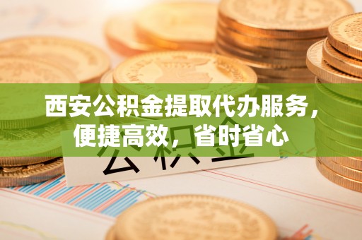 莘县西安公积金提取代办服务，便捷高效，省时省心