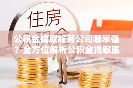 莘县公积金提取服务公司哪家强？全方位解析公积金提取服务公司的那些事儿