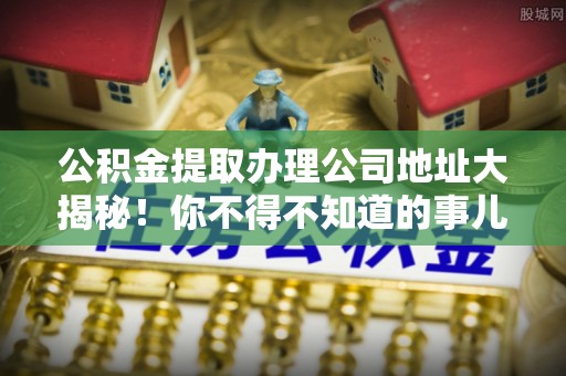 莘县公积金提取办理公司地址大揭秘！你不得不知道的事儿