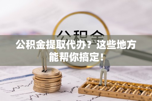 莘县公积金提取代办？这些地方能帮你搞定！