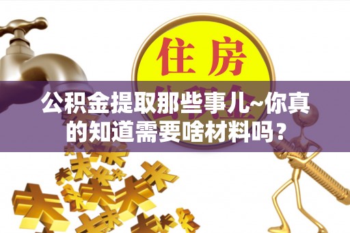 莘县公积金提取那些事儿~你真的知道需要啥材料吗？