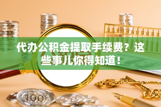 莘县代办公积金提取手续费？这些事儿你得知道！