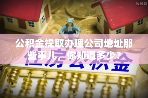 莘县公积金提取办理公司地址那些事儿，你知道多少？