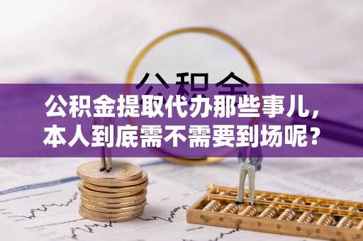 莘县公积金提取代办那些事儿，本人到底需不需要到场呢？