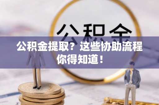 莘县公积金提取？这些协助流程你得知道！