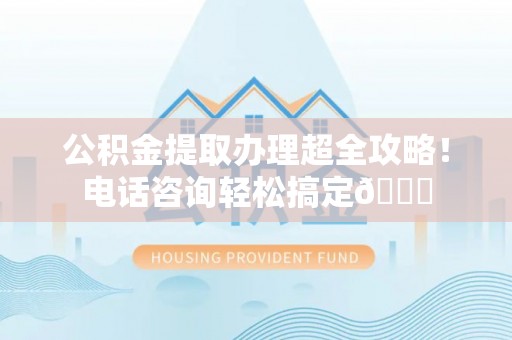 莘县公积金提取办理超全攻略！电话咨询轻松搞定😎