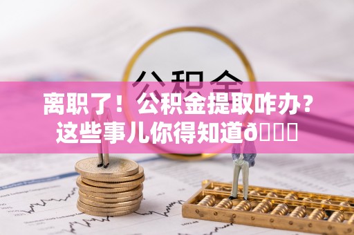 莘县离职了！公积金提取咋办？这些事儿你得知道😎
