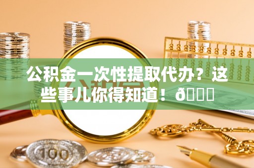 莘县公积金一次性提取代办？这些事儿你得知道！😎