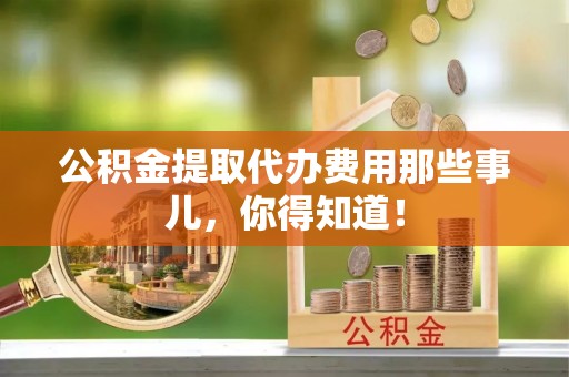 莘县公积金提取代办费用那些事儿，你得知道！