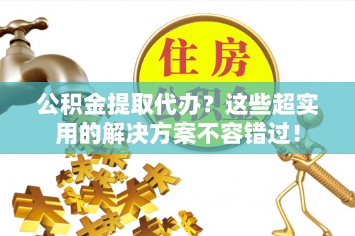 莘县公积金提取代办？这些超实用的解决方案不容错过！