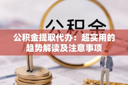 莘县公积金提取代办：超实用的趋势解读及注意事项
