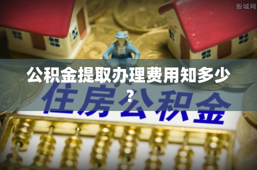 莘县公积金提取办理费用知多少？