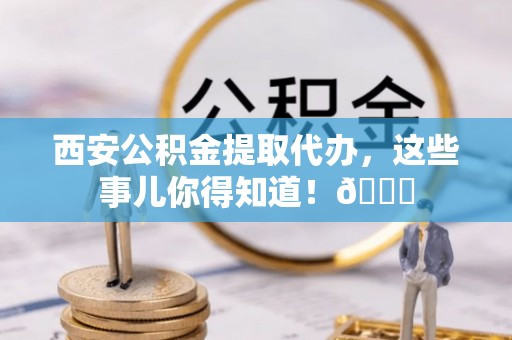莘县西安公积金提取代办，这些事儿你得知道！😎