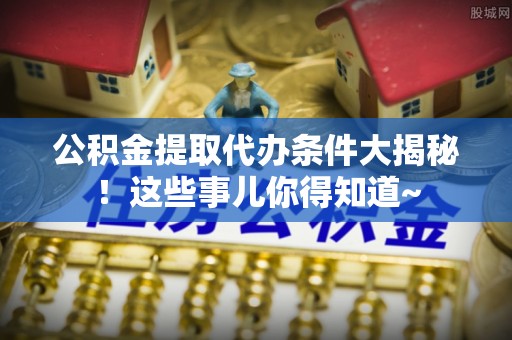 莘县公积金提取代办条件大揭秘！这些事儿你得知道~