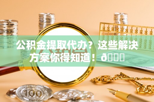 莘县公积金提取代办？这些解决方案你得知道！😎