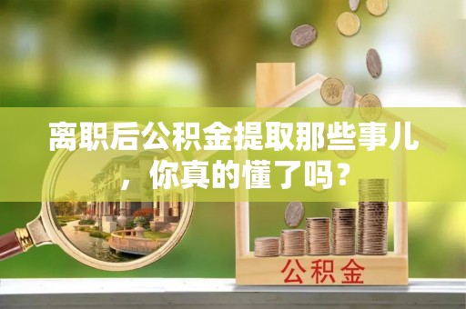 莘县离职后公积金提取那些事儿，你真的懂了吗？