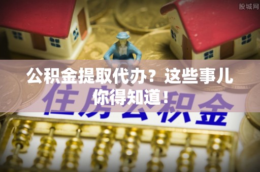 莘县公积金提取代办？这些事儿你得知道！