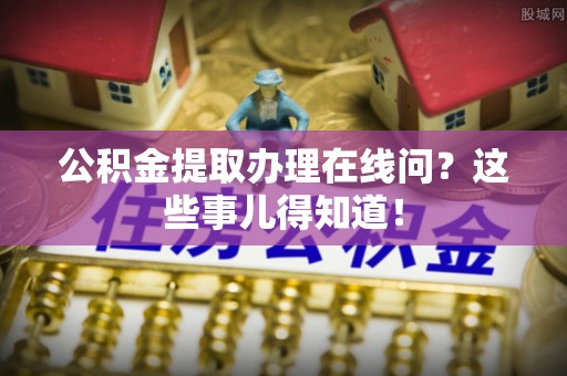 莘县公积金提取办理在线问？这些事儿得知道！