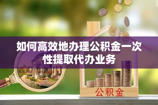 莘县如何高效地办理公积金一次性提取代办业务