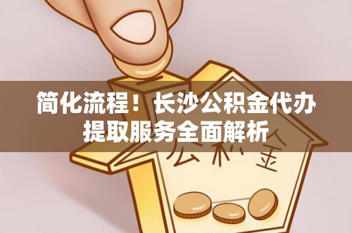 莘县简化流程！长沙公积金代办提取服务全面解析
