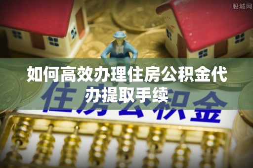 莘县如何高效办理住房公积金代办提取手续