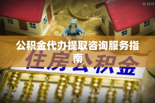 莘县公积金代办提取咨询服务指南