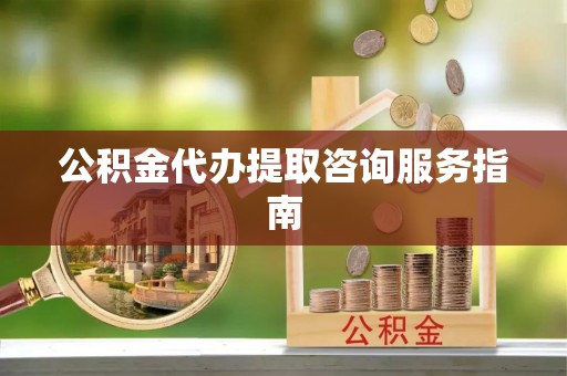 莘县公积金代办提取咨询服务指南