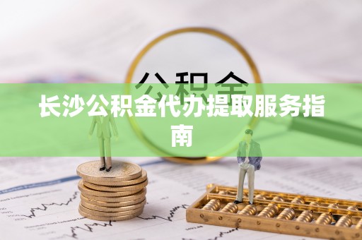 莘县长沙公积金代办提取服务指南
