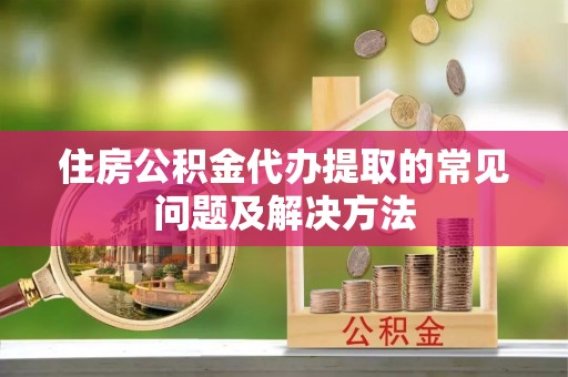 莘县住房公积金代办提取的常见问题及解决方法