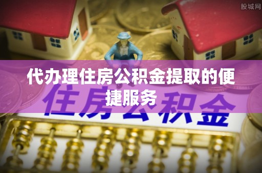 莘县代办理住房公积金提取的便捷服务