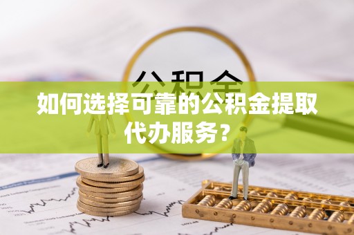 莘县如何选择可靠的公积金提取代办服务？