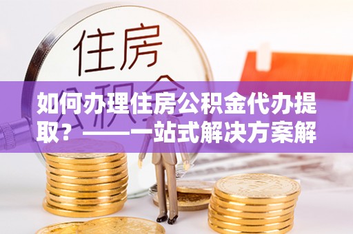 莘县如何办理住房公积金代办提取？——一站式解决方案解析