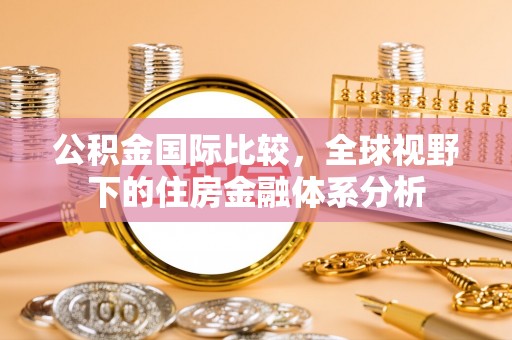 莘县公积金国际比较，全球视野下的住房金融体系分析